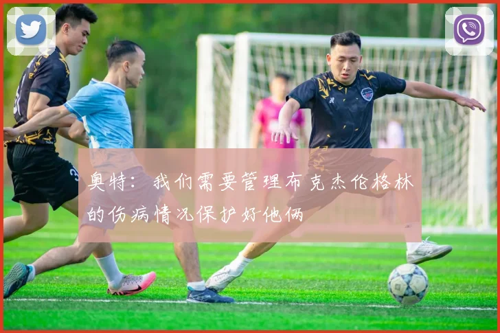 奥特：我们需要管理布克杰伦格林的伤病情况保护好他俩