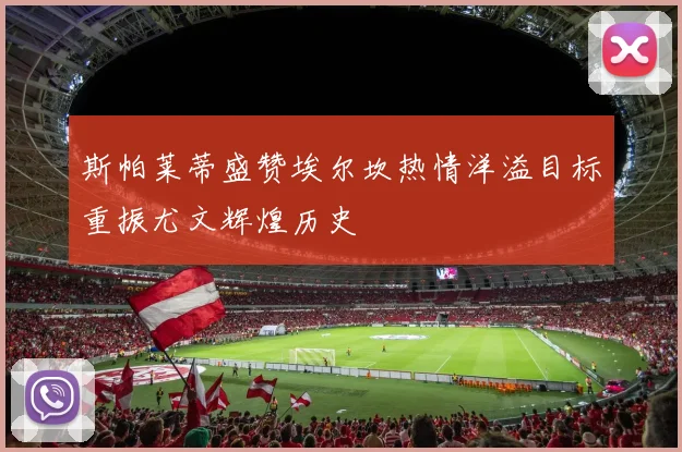 斯帕莱蒂盛赞埃尔坎热情洋溢目标重振尤文辉煌历史