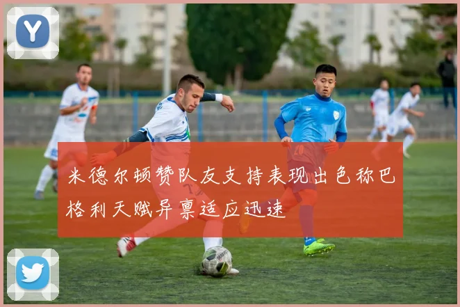 米德尔顿赞队友支持表现出色称巴格利天赋异禀适应迅速