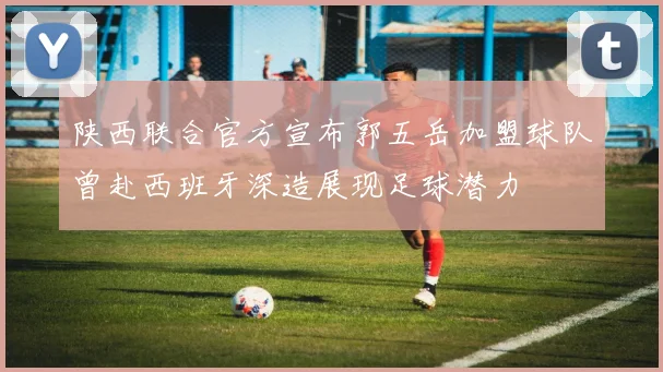 陕西联合官方宣布郭五岳加盟球队曾赴西班牙深造展现足球潜力