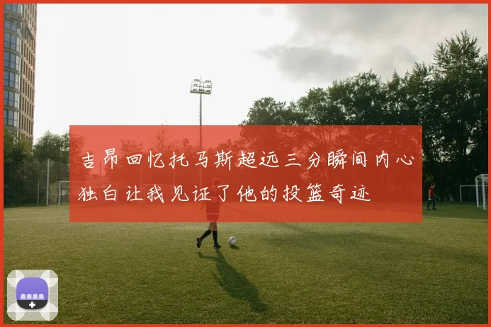 吉昂回忆托马斯超远三分瞬间内心独白让我见证了他的投篮奇迹