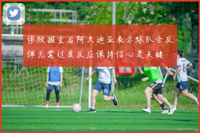 惨败掘金后阿夫迪亚表示球队会反弹无需过度反应保持信心是关键