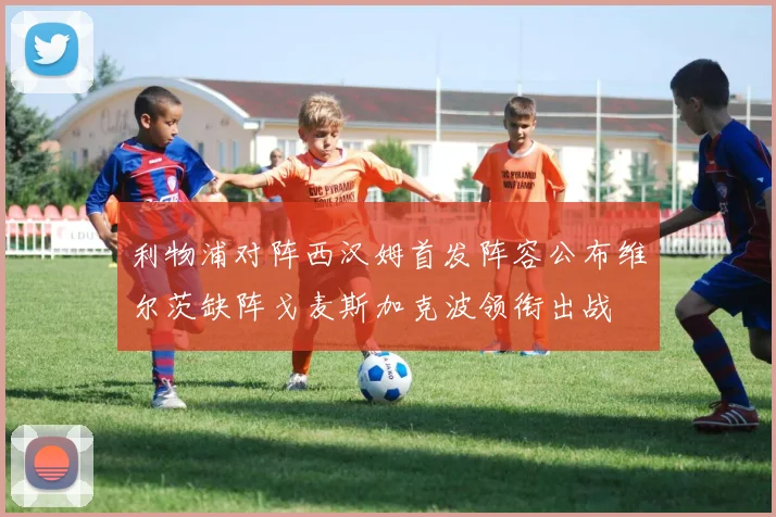 利物浦对阵西汉姆首发阵容公布维尔茨缺阵戈麦斯加克波领衔出战