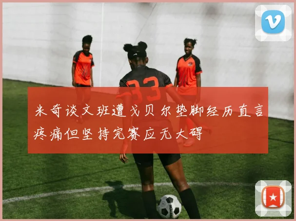 米奇谈文班遭戈贝尔垫脚经历直言疼痛但坚持完赛应无大碍