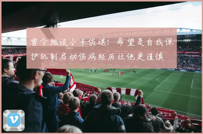 曾令旭谈小卡伤退：希望是自我保护机制启动伤病经历让他更谨慎