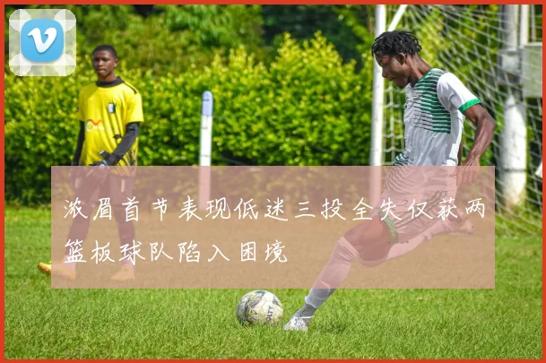 浓眉首节表现低迷三投全失仅获两篮板球队陷入困境