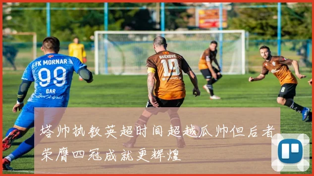 塔帅执教英超时间超越瓜帅但后者荣膺四冠成就更辉煌