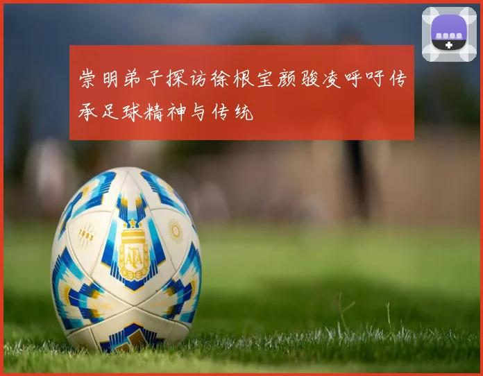 崇明弟子探访徐根宝颜骏凌呼吁传承足球精神与传统