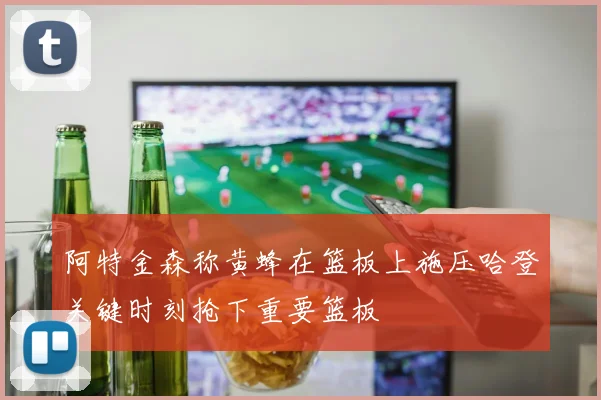 阿特金森称黄蜂在篮板上施压哈登关键时刻抢下重要篮板