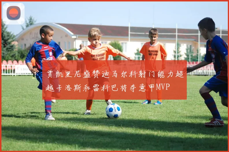 贾凯里尼盛赞迪马尔科射门能力超越卡洛斯和雷科巴将夺意甲MVP