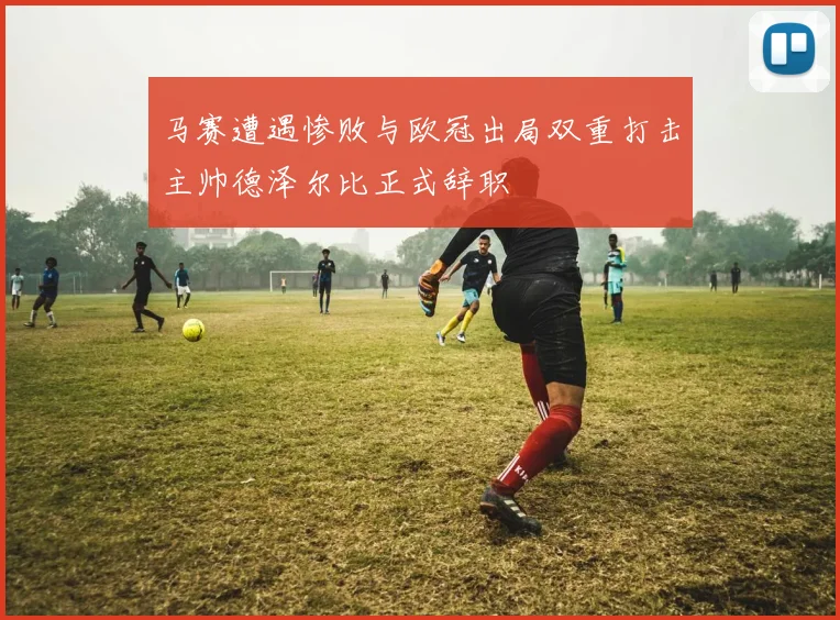 马赛遭遇惨败与欧冠出局双重打击主帅德泽尔比正式辞职