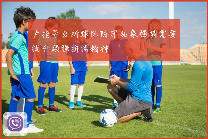 卢指导分析球队防守乱象强调需要提升顽强拼搏精神