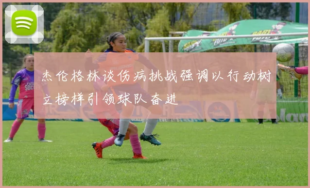 杰伦格林谈伤病挑战强调以行动树立榜样引领球队奋进