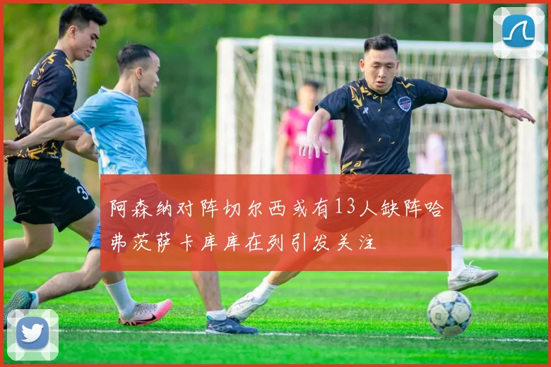 阿森纳对阵切尔西或有13人缺阵哈弗茨萨卡库库在列引发关注