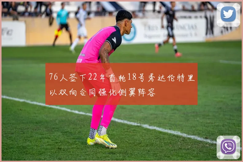 76人签下22年首轮18号秀达伦特里以双向合同强化侧翼阵容