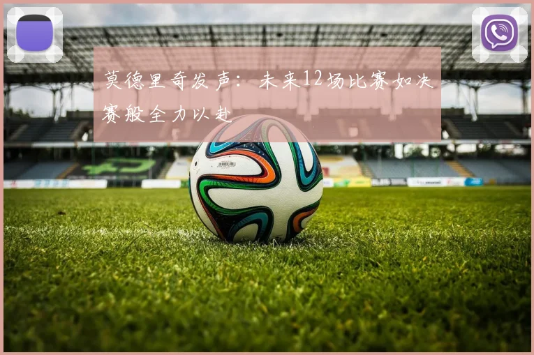 莫德里奇发声：未来12场比赛如决赛般全力以赴