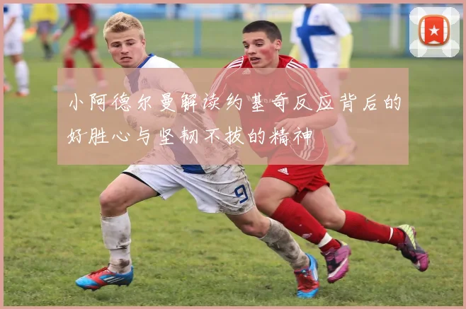 小阿德尔曼解读约基奇反应背后的好胜心与坚韧不拔的精神