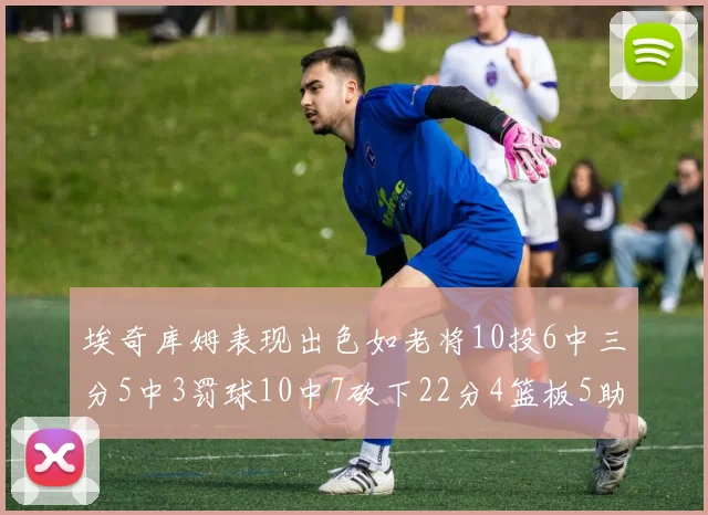 埃奇库姆表现出色如老将10投6中三分5中3罚球10中7砍下22分4篮板5助攻