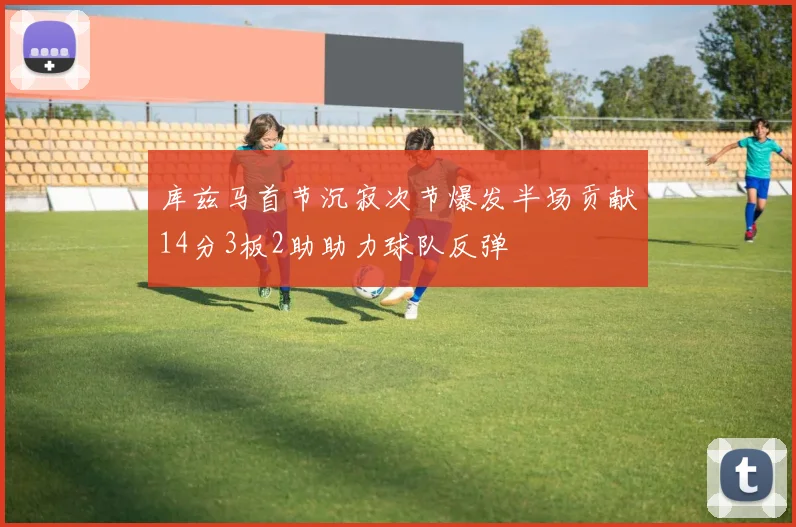 库兹马首节沉寂次节爆发半场贡献14分3板2助助力球队反弹