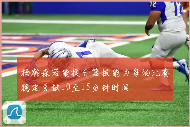 杨瀚森若能提升篮板能力每场比赛稳定贡献10至15分钟时间